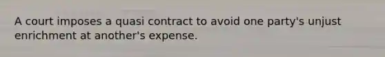 A court imposes a quasi contract to avoid one party's unjust enrichment at another's expense.