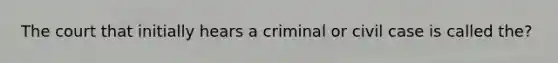 The court that initially hears a criminal or civil case is called the?