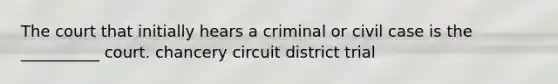 The court that initially hears a criminal or civil case is the __________ court. chancery circuit district trial