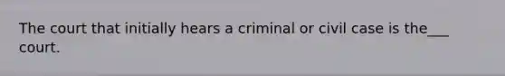 The court that initially hears a criminal or civil case is the___ court.