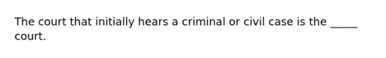 The court that initially hears a criminal or civil case is the _____ court.