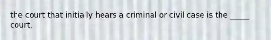 the court that initially hears a criminal or civil case is the _____ court.