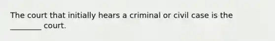 The court that initially hears a criminal or civil case is the ________ court.