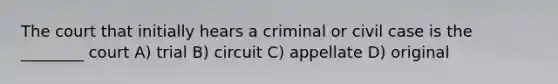 The court that initially hears a criminal or civil case is the ________ court A) trial B) circuit C) appellate D) original