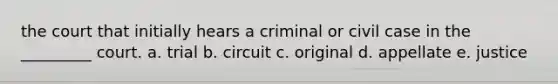 the court that initially hears a criminal or civil case in the _________ court. a. trial b. circuit c. original d. appellate e. justice