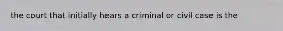 the court that initially hears a criminal or civil case is the