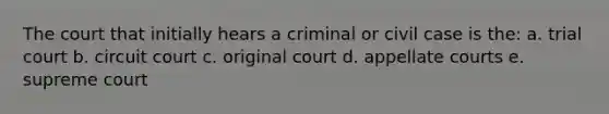 The court that initially hears a criminal or civil case is the: a. trial court b. circuit court c. original court d. appellate courts e. supreme court