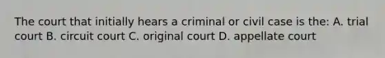 The court that initially hears a criminal or civil case is the: A. trial court B. circuit court C. original court D. appellate court