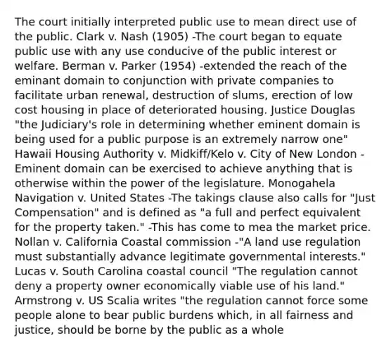 The court initially interpreted public use to mean direct use of the public. Clark v. Nash (1905) -The court began to equate public use with any use conducive of the public interest or welfare. Berman v. Parker (1954) -extended the reach of the eminant domain to conjunction with private companies to facilitate urban renewal, destruction of slums, erection of low cost housing in place of deteriorated housing. Justice Douglas "the Judiciary's role in determining whether eminent domain is being used for a public purpose is an extremely narrow one" Hawaii Housing Authority v. Midkiff/Kelo v. City of New London -Eminent domain can be exercised to achieve anything that is otherwise within the power of the legislature. Monogahela Navigation v. United States -The takings clause also calls for "Just Compensation" and is defined as "a full and perfect equivalent for the property taken." -This has come to mea the market price. Nollan v. California Coastal commission -"A land use regulation must substantially advance legitimate governmental interests." Lucas v. South Carolina coastal council "The regulation cannot deny a property owner economically viable use of his land." Armstrong v. US Scalia writes "the regulation cannot force some people alone to bear public burdens which, in all fairness and justice, should be borne by the public as a whole