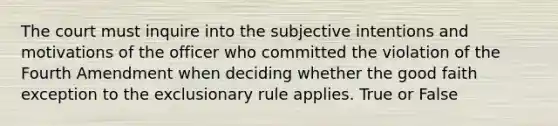 The court must inquire into the subjective intentions and motivations of the officer who committed the violation of the Fourth Amendment when deciding whether the good faith exception to the exclusionary rule applies. True or False