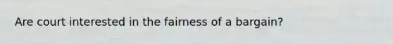 Are court interested in the fairness of a bargain?