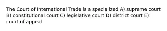 The Court of International Trade is a specialized A) supreme court B) constitutional court C) legislative court D) district court E) court of appeal