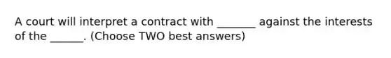 A court will interpret a contract with _______ against the interests of the ______. (Choose TWO best answers)