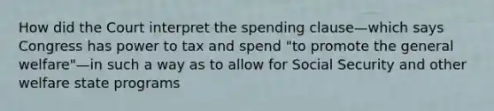 How did the Court interpret the spending clause—which says Congress has power to tax and spend "to promote the general welfare"—in such a way as to allow for Social Security and other welfare state programs