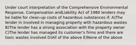 Under court interpretation of the Comprehensive Environmental Response, Compensation andLiability Act of 1980 lenders may be liable for clean-up costs of hazardous substances if: A)The lender in involved in managing property with hazardous wastes B)The lender has a strong association with the property owner C)The lender has managed its customer's firms and there are toxic wastes involved D)All of the above E)None of the above