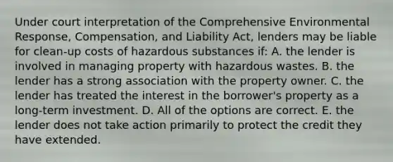 Under court interpretation of the Comprehensive Environmental Response, Compensation, and Liability Act, lenders may be liable for clean-up costs of hazardous substances if: A. the lender is involved in managing property with hazardous wastes. B. the lender has a strong association with the property owner. C. the lender has treated the interest in the borrower's property as a long-term investment. D. All of the options are correct. E. the lender does not take action primarily to protect the credit they have extended.