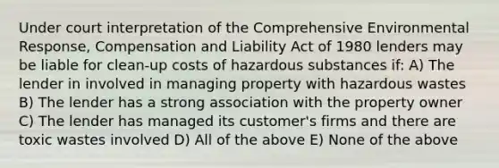 Under court interpretation of the Comprehensive Environmental Response, Compensation and Liability Act of 1980 lenders may be liable for clean-up costs of hazardous substances if: A) The lender in involved in managing property with hazardous wastes B) The lender has a strong association with the property owner C) The lender has managed its customer's firms and there are toxic wastes involved D) All of the above E) None of the above