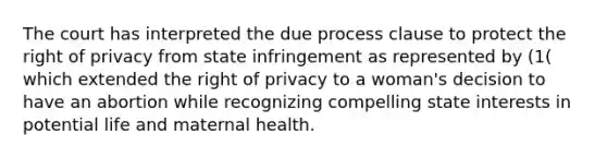 The court has interpreted the due process clause to protect the right of privacy from state infringement as represented by (1( which extended the right of privacy to a woman's decision to have an abortion while recognizing compelling state interests in potential life and maternal health.