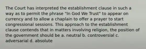 The Court has interpreted the establishment clause in such a way as to permit the phrase "In God We Trust" to appear on currency and to allow a chaplain to offer a prayer to start congressional sessions. This approach to the establishment clause contends that in matters involving religion, the position of the government should be a. neutral b. controversial c. adversarial d. absolute