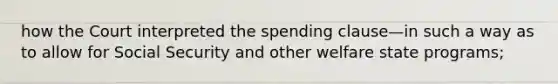 how the Court interpreted the spending clause—in such a way as to allow for Social Security and other welfare state programs;