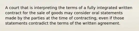 A court that is interpreting the terms of a fully integrated written contract for the sale of goods may consider oral statements made by the parties at the time of contracting, even if those statements contradict the terms of the written agreement.