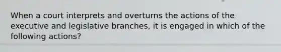 When a court interprets and overturns the actions of the executive and legislative branches, it is engaged in which of the following actions?