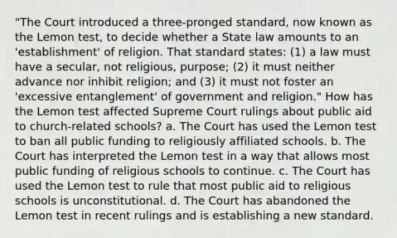 "The Court introduced a three-pronged standard, now known as the Lemon test, to decide whether a State law amounts to an 'establishment' of religion. That standard states: (1) a law must have a secular, not religious, purpose; (2) it must neither advance nor inhibit religion; and (3) it must not foster an 'excessive entanglement' of government and religion." How has the Lemon test affected Supreme Court rulings about public aid to church-related schools? a. The Court has used the Lemon test to ban all public funding to religiously affiliated schools. b. The Court has interpreted the Lemon test in a way that allows most public funding of religious schools to continue. c. The Court has used the Lemon test to rule that most public aid to religious schools is unconstitutional. d. The Court has abandoned the Lemon test in recent rulings and is establishing a new standard.