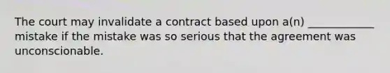 The court may invalidate a contract based upon a(n) ____________ mistake if the mistake was so serious that the agreement was unconscionable.