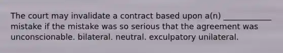 The court may invalidate a contract based upon a(n) ____________ mistake if the mistake was so serious that the agreement was unconscionable. bilateral. neutral. exculpatory unilateral.