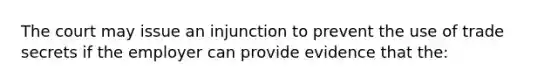 The court may issue an injunction to prevent the use of trade secrets if the employer can provide evidence that the: