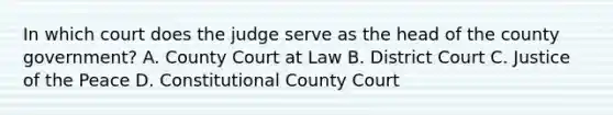 In which court does the judge serve as the head of the county government? A. County Court at Law B. District Court C. Justice of the Peace D. Constitutional County Court