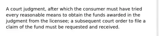 A court judgment, after which the consumer must have tried every reasonable means to obtain the funds awarded in the judgment from the licensee; a subsequent court order to file a claim of the fund must be requested and received.