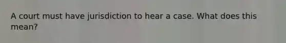 A court must have jurisdiction to hear a case. What does this mean?