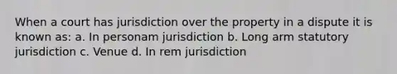 When a court has jurisdiction over the property in a dispute it is known as: a. In personam jurisdiction b. Long arm statutory jurisdiction c. Venue d. In rem jurisdiction