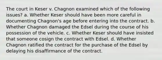 The court in Keser v. Chagnon examined which of the following issues? a. Whether Keser should have been more careful in documenting Chagnon's age before entering into the contract. b. Whether Chagnon damaged the Edsel during the course of his possession of the vehicle. c. Whether Keser should have insisted that someone cosign the contract with Edsel. d. Whether Chagnon ratified the contract for the purchase of the Edsel by delaying his disaffirmance of the contract.