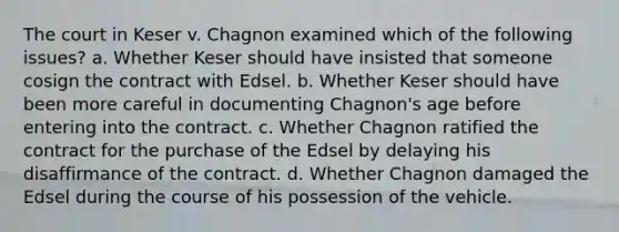 The court in Keser v. Chagnon examined which of the following issues? a. Whether Keser should have insisted that someone cosign the contract with Edsel. b. Whether Keser should have been more careful in documenting Chagnon's age before entering into the contract. c. Whether Chagnon ratified the contract for the purchase of the Edsel by delaying his disaffirmance of the contract. d. Whether Chagnon damaged the Edsel during the course of his possession of the vehicle.