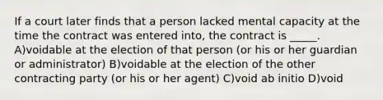 If a court later finds that a person lacked mental capacity at the time the contract was entered into, the contract is _____. A)voidable at the election of that person (or his or her guardian or administrator) B)voidable at the election of the other contracting party (or his or her agent) C)void ab initio D)void