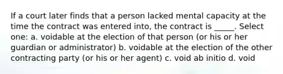 If a court later finds that a person lacked mental capacity at the time the contract was entered into, the contract is _____. Select one: a. voidable at the election of that person (or his or her guardian or administrator) b. voidable at the election of the other contracting party (or his or her agent) c. void ab initio d. void