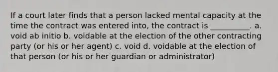 If a court later finds that a person lacked mental capacity at the time the contract was entered into, the contract is __________. a. void ab initio b. voidable at the election of the other contracting party (or his or her agent) c. void d. voidable at the election of that person (or his or her guardian or administrator)