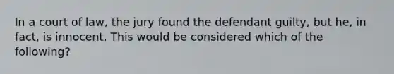 In a court of law, the jury found the defendant guilty, but he, in fact, is innocent. This would be considered which of the following?