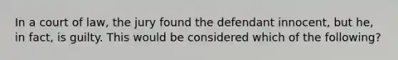 In a court of law, the jury found the defendant innocent, but he, in fact, is guilty. This would be considered which of the following?