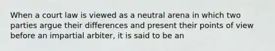 When a court law is viewed as a neutral arena in which two parties argue their differences and present their points of view before an impartial arbiter, it is said to be an