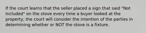 If the court learns that the seller placed a sign that said "Not Included" on the stove every time a buyer looked at the property, the court will consider the intention of the parties in determining whether or NOT the stove is a fixture.