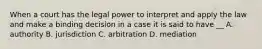 When a court has the legal power to interpret and apply the law and make a binding decision in a case it is said to have __ A. authority B. jurisdiction C. arbitration D. mediation