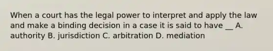 When a court has the legal power to interpret and apply the law and make a binding decision in a case it is said to have __ A. authority B. jurisdiction C. arbitration D. mediation