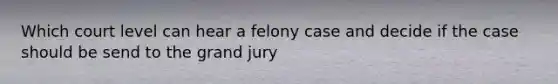 Which court level can hear a felony case and decide if the case should be send to the grand jury