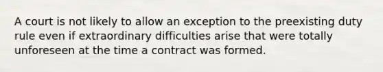 A court is not likely to allow an exception to the preexisting duty rule even if extraordinary difficulties arise that were totally unforeseen at the time a contract was formed.