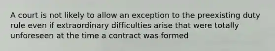 A court is not likely to allow an exception to the preexisting duty rule even if extraordinary difficulties arise that were totally unforeseen at the time a contract was formed