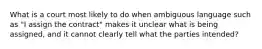 What is a court most likely to do when ambiguous language such as "I assign the contract" makes it unclear what is being assigned, and it cannot clearly tell what the parties intended?