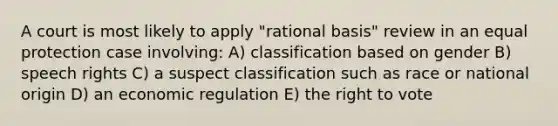 A court is most likely to apply "rational basis" review in an equal protection case involving: A) classification based on gender B) speech rights C) a suspect classification such as race or national origin D) an economic regulation E) the right to vote